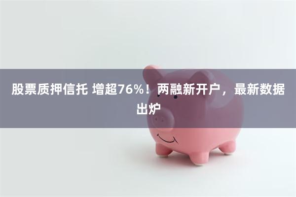 股票质押信托 增超76%！两融新开户，最新数据出炉