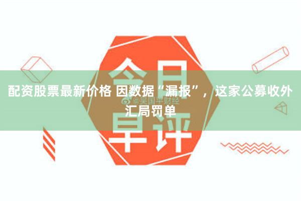 配资股票最新价格 因数据“漏报”,这家公募收外汇局罚单