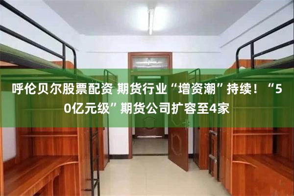 呼伦贝尔股票配资 期货行业“增资潮”持续！“50亿元级”期货公司扩容至4家