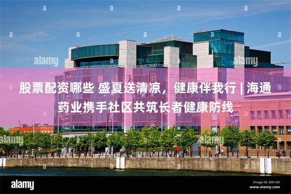 股票配资哪些 盛夏送清凉，健康伴我行 | 海通药业携手社区共筑长者健康防线