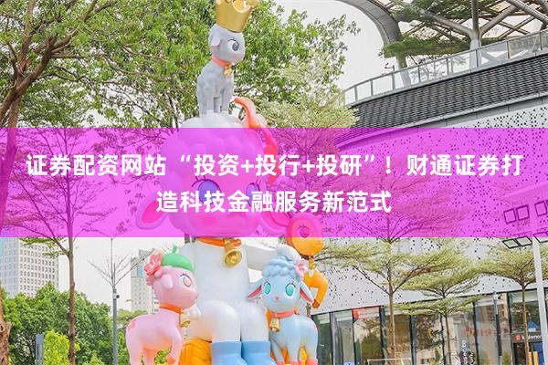 证券配资网站 “投资+投行+投研”！财通证券打造科技金融服务新范式