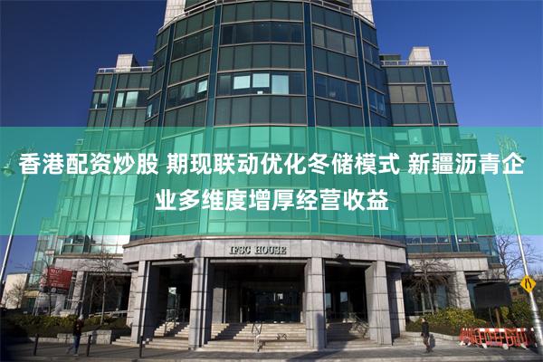 香港配资炒股 期现联动优化冬储模式 新疆沥青企业多维度增厚经营收益