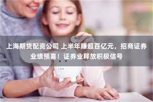 上海期货配资公司 上半年赚超百亿元，招商证券业绩预喜！证券业释放积极信号