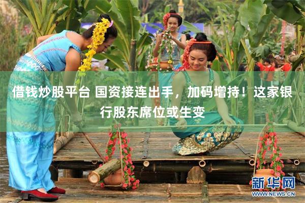 借钱炒股平台 国资接连出手，加码增持！这家银行股东席位或生变