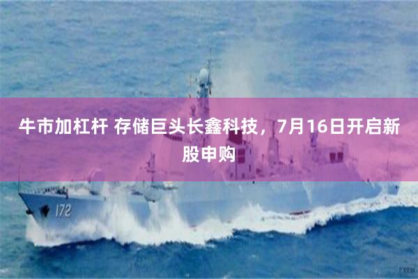 牛市加杠杆 存储巨头长鑫科技，7月16日开启新股申购