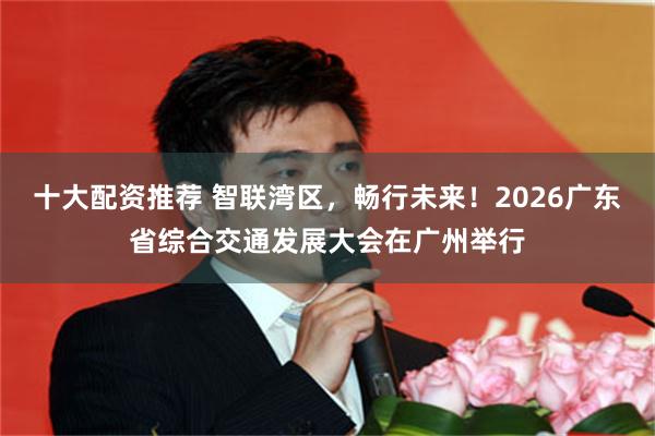 十大配资推荐 智联湾区，畅行未来！2026广东省综合交通发展大会在广州举行