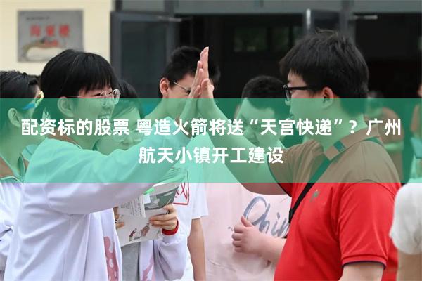配资标的股票 粤造火箭将送“天宫快递”？广州航天小镇开工建设