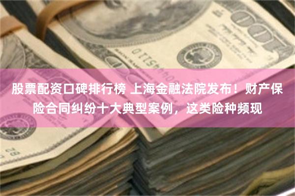 股票配资口碑排行榜 上海金融法院发布！财产保险合同纠纷十大典型案例，这类险种频现