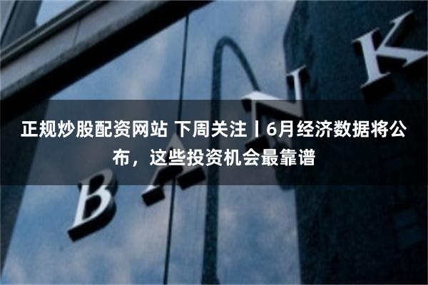 正规炒股配资网站 下周关注丨6月经济数据将公布，这些投资机会最靠谱