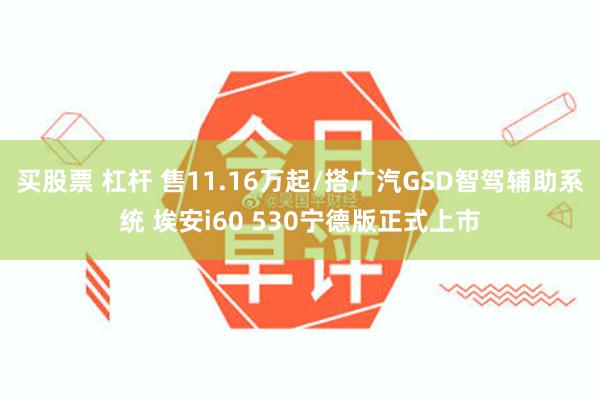 买股票 杠杆 售11.16万起/搭广汽GSD智驾辅助系统 埃安i60 530宁德版正式上市