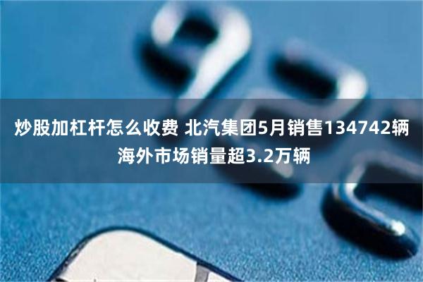 炒股加杠杆怎么收费 北汽集团5月销售134742辆 海外市场销量超3.2万辆