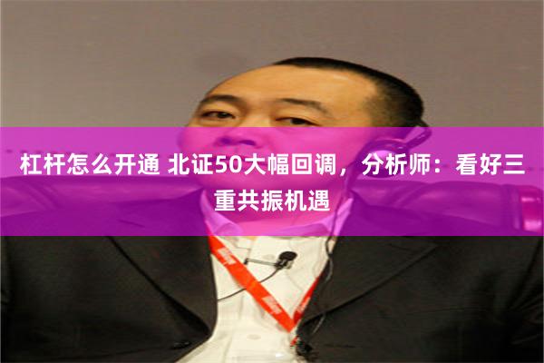 杠杆怎么开通 北证50大幅回调,分析师:看好三重共振机遇
