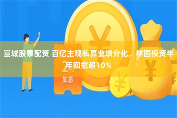 宣城股票配资 百亿主观私募业绩分化，林园投资半年回撤超10%