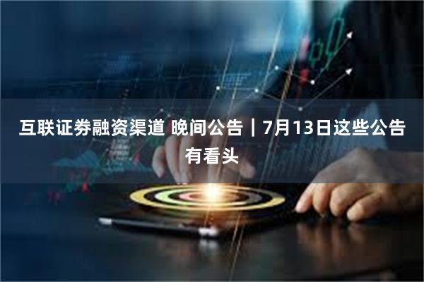 互联证劵融资渠道 晚间公告｜7月13日这些公告有看头