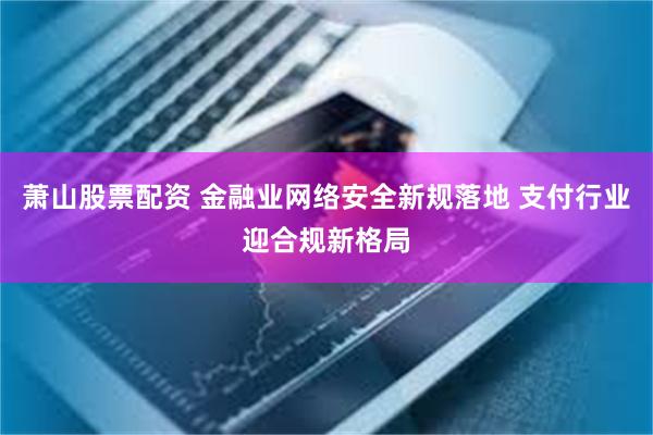 萧山股票配资 金融业网络安全新规落地 支付行业迎合规新格局
