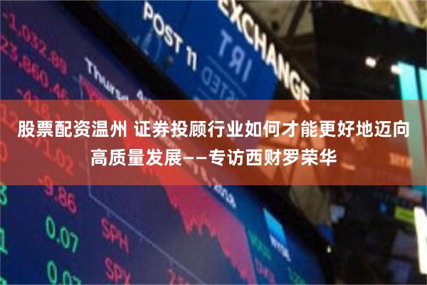 股票配资温州 证券投顾行业如何才能更好地迈向高质量发展——专访西财罗荣华