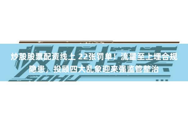 炒股股票配资线上 22张罚单!流量至上埋合规隐患,投顾四大乱象迎来强监管整治