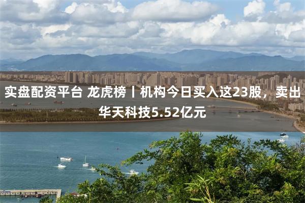 实盘配资平台 龙虎榜丨机构今日买入这23股，卖出华天科技5.52亿元