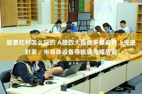 股票杠杆怎么玩的 A股四大指数多数高开，先进封装、半导体设备等板块涨幅居前