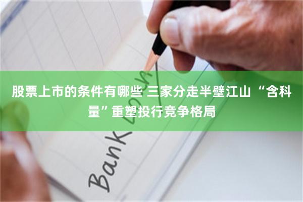 股票上市的条件有哪些 三家分走半壁江山 “含科量”重塑投行竞争格局
