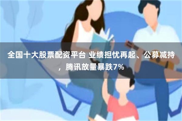 全国十大股票配资平台 业绩担忧再起、公募减持，腾讯放量暴跌7%