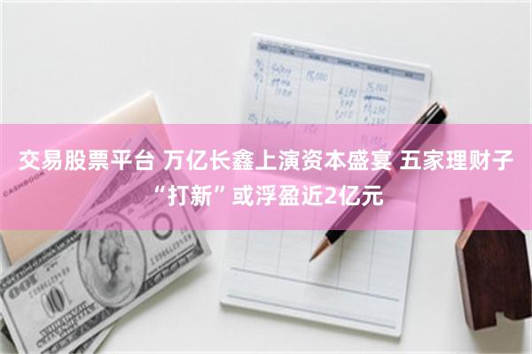 交易股票平台 万亿长鑫上演资本盛宴 五家理财子“打新”或浮盈近2亿元