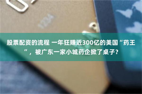 股票配资的流程 一年狂赚近300亿的美国“药王”，被广东一家小城药企掀了桌子？