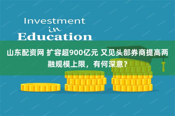 山东配资网 扩容超900亿元 又见头部券商提高两融规模上限,有何深意?