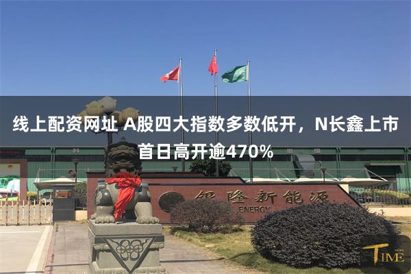 线上配资网址 A股四大指数多数低开，N长鑫上市首日高开逾470%