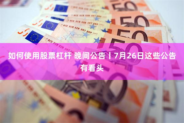 如何使用股票杠杆 晚间公告丨7月26日这些公告有看头