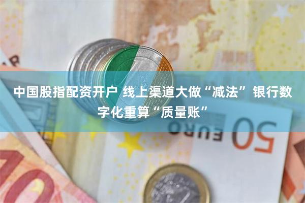 中国股指配资开户 线上渠道大做“减法” 银行数字化重算“质量账”