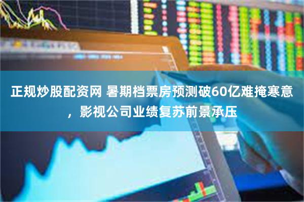 正规炒股配资网 暑期档票房预测破60亿难掩寒意，影视公司业绩复苏前景承压