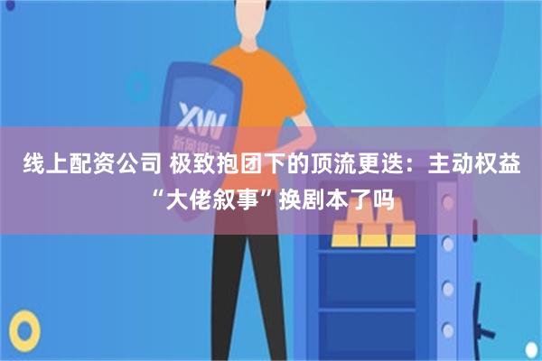 线上配资公司 极致抱团下的顶流更迭:主动权益“大佬叙事”换剧本了吗