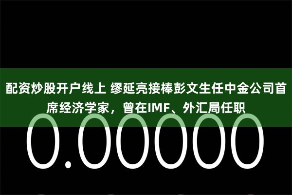 配资炒股开户线上 缪延亮接棒彭文生任中金公司首席经济学家，曾在IMF、外汇局任职
