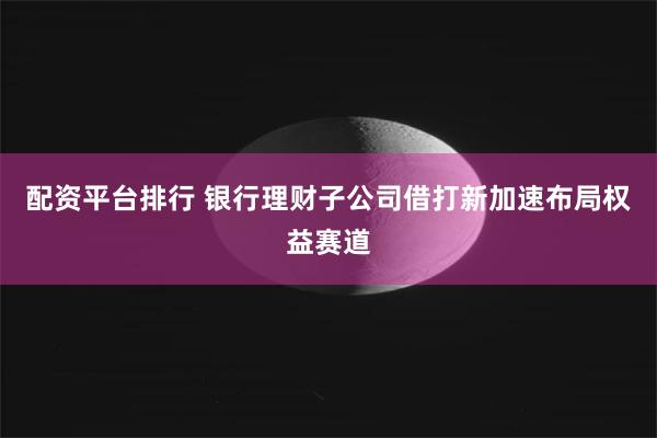 配资平台排行 银行理财子公司借打新加速布局权益赛道