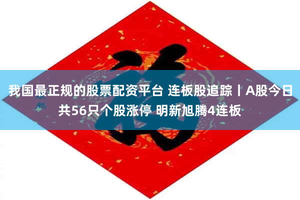 我国最正规的股票配资平台 连板股追踪丨A股今日共56只个股涨停 明新旭腾4连板