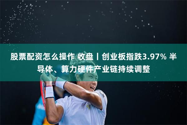 股票配资怎么操作 收盘丨创业板指跌3.97% 半导体、算力硬件产业链持续调整