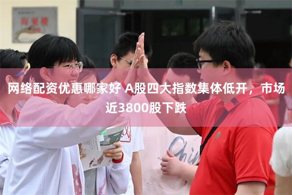 网络配资优惠哪家好 A股四大指数集体低开，市场近3800股下跌