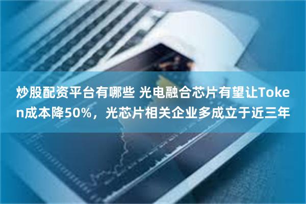炒股配资平台有哪些 光电融合芯片有望让Token成本降50%，光芯片相关企业多成立于近三年