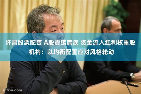 许昌股票配资 A股震荡磨底 资金流入红利权重股 机构：以均衡配置应对风格轮动