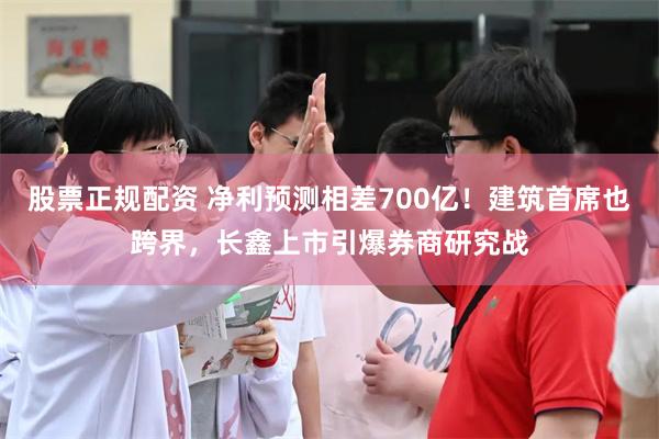 股票正规配资 净利预测相差700亿！建筑首席也跨界，长鑫上市引爆券商研究战
