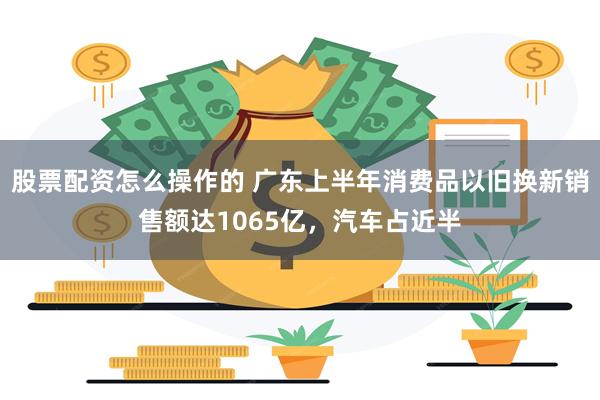 股票配资怎么操作的 广东上半年消费品以旧换新销售额达1065亿，汽车占近半
