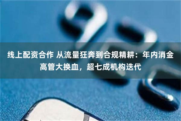 线上配资合作 从流量狂奔到合规精耕：年内消金高管大换血，超七成机构迭代