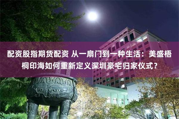 配资股指期货配资 从一扇门到一种生活：美盛梧桐印海如何重新定义深圳豪宅归家仪式？