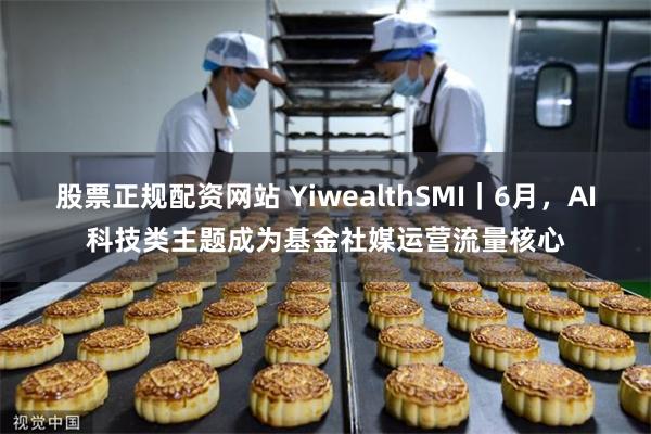 股票正规配资网站 YiwealthSMI｜6月，AI科技类主题成为基金社媒运营流量核心