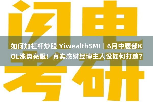 如何加杠杆炒股 YiwealthSMI｜6月中腰部KOL涨势亮眼！真实感财经博主人设如何打造？