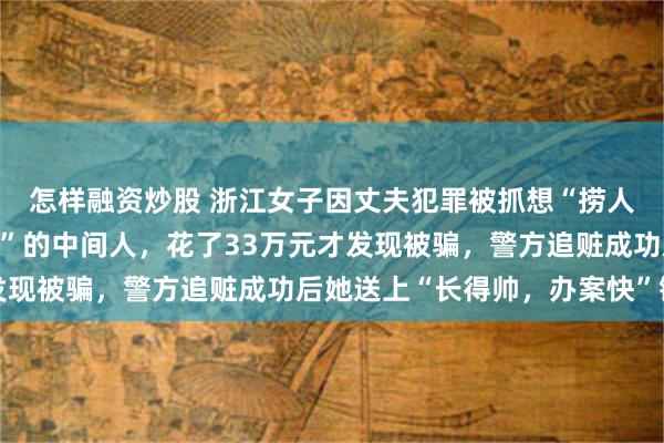 怎样融资炒股 浙江女子因丈夫犯罪被抓想“捞人”，找自称“能量很大”的中间人，花了33万元才发现被骗，警方追赃成功后她送上“长得帅，办案快”锦旗