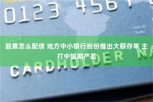 股票怎么配债 地方中小银行纷纷推出大额存单 主打中短期产品