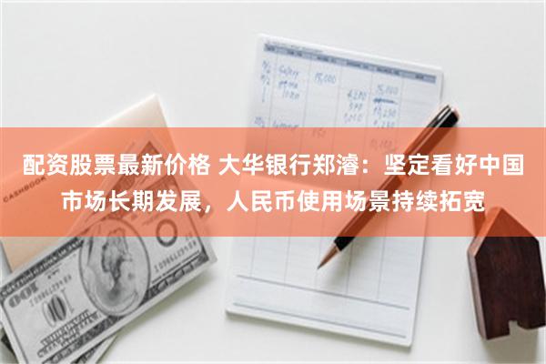 配资股票最新价格 大华银行郑濬：坚定看好中国市场长期发展，人民币使用场景持续拓宽
