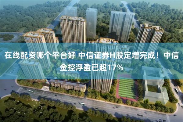 在线配资哪个平台好 中信证券H股定增完成！中信金控浮盈已超17%